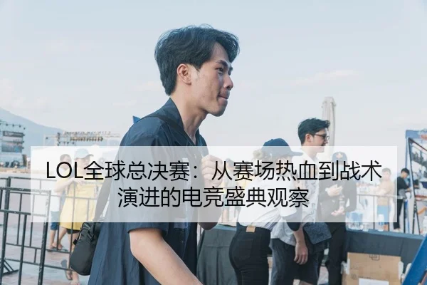 LOL全球总决赛：从赛场热血到战术演进的电竞盛典观察