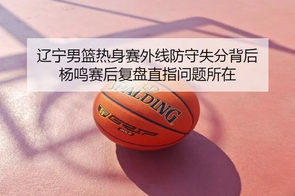 辽宁男篮热身赛外线防守失分背后 杨鸣赛后复盘直指问题所在