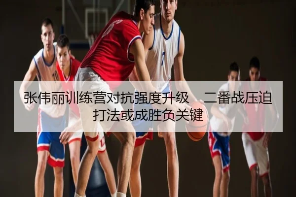 张伟丽训练营对抗强度升级　二番战压迫打法或成胜负关键