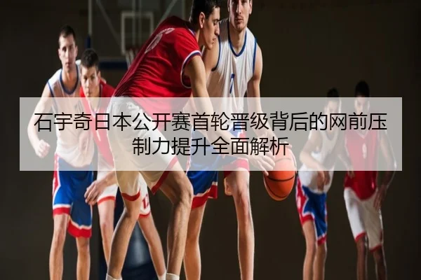 石宇奇日本公开赛首轮晋级背后的网前压制力提升全面解析