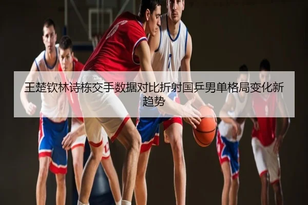 王楚钦林诗栋交手数据对比折射国乒男单格局变化新趋势