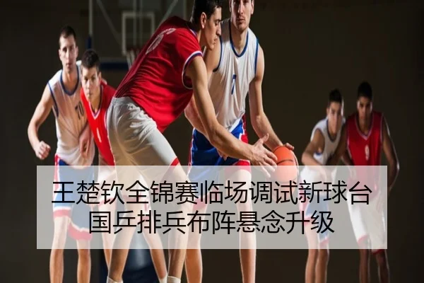 王楚钦全锦赛临场调试新球台 国乒排兵布阵悬念升级