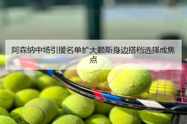 阿森纳中场引援名单扩大赖斯身边搭档选择成焦点